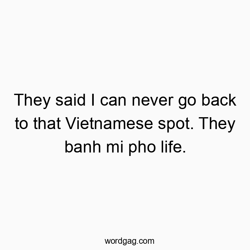 They said I can never go back to that Vietnamese spot. They banh mi pho life.