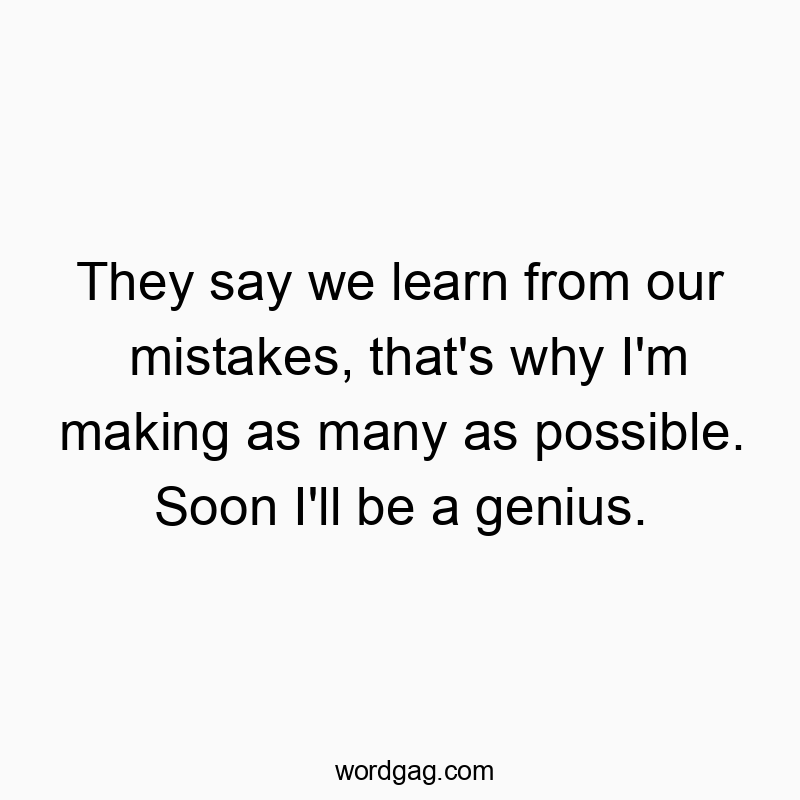 They say we learn from our mistakes, that’s why I’m making as many as possible. Soon I’ll be a genius.