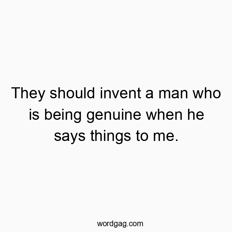 They should invent a man who is being genuine when he says things to me.