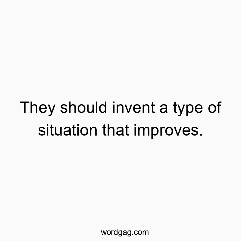 They should invent a type of situation that improves.