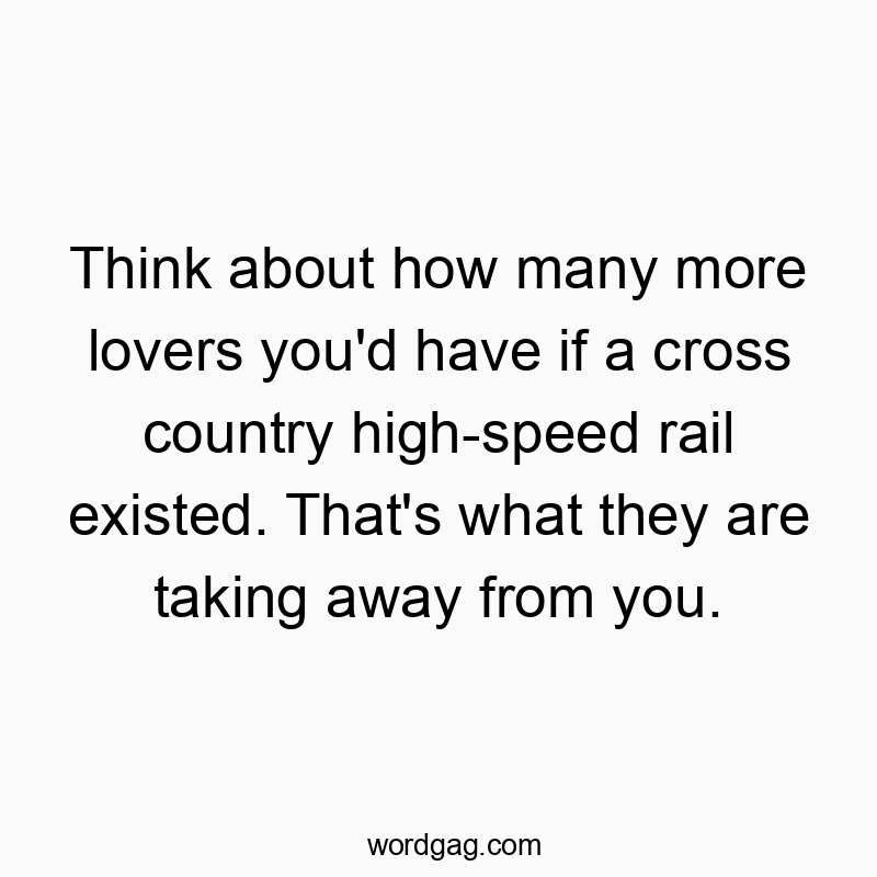 Think about how many more lovers you’d have if a cross country high-speed rail existed. That’s what they are taking away from you.