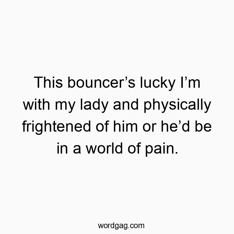 This bouncer’s lucky I’m with my lady and physically frightened of him or he’d be in a world of pain.
