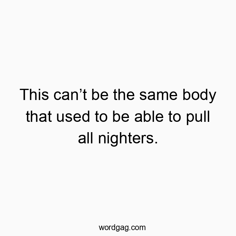 This can’t be the same body that used to be able to pull all nighters.