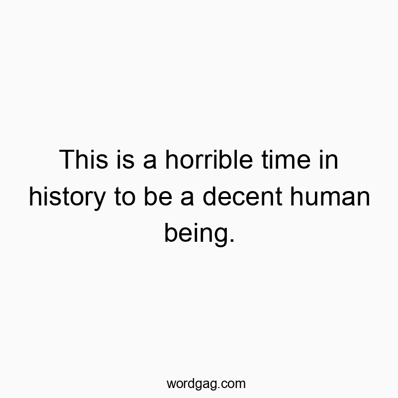 This is a horrible time in history to be a decent human being.