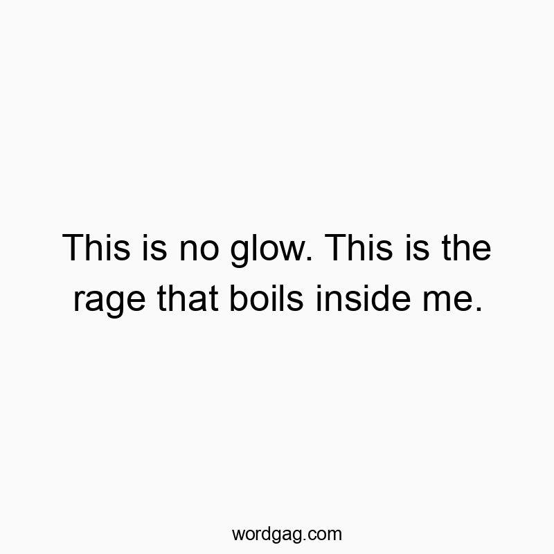 This is no glow. This is the rage that boils inside me.