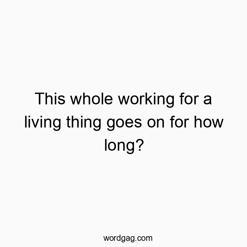This whole working for a living thing goes on for how long?