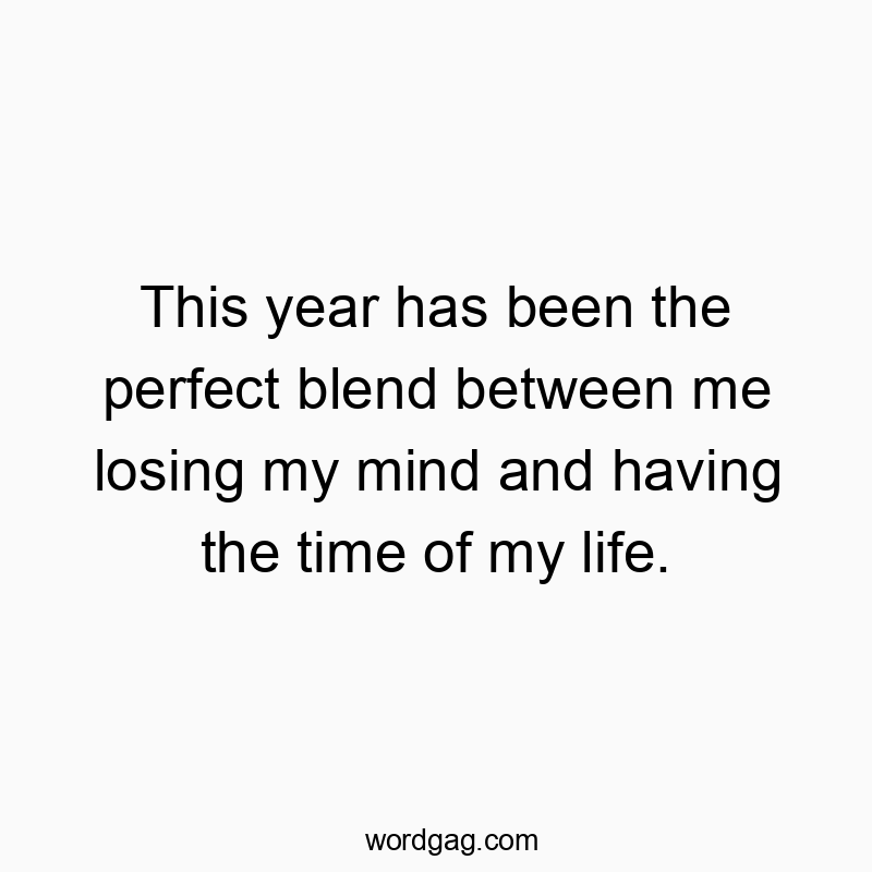 This year has been the perfect blend between me losing my mind and having the time of my life.