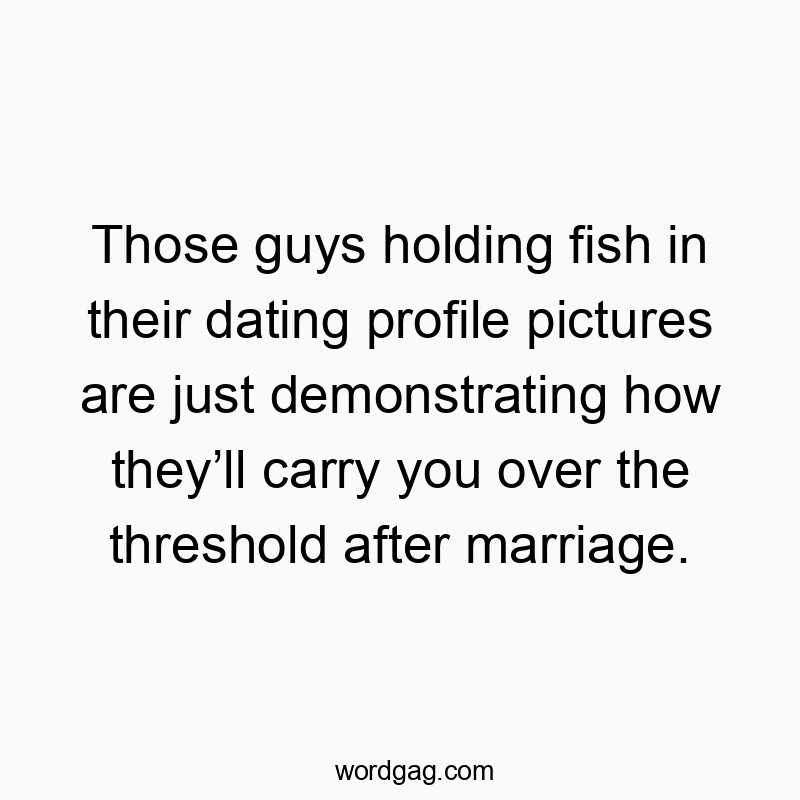Those guys holding fish in their dating profile pictures are just demonstrating how they’ll carry you over the threshold after marriage.
