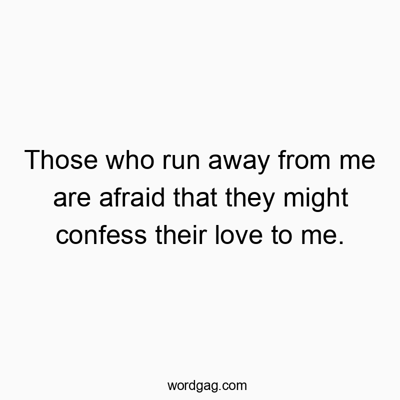 Those who run away from me are afraid that they might confess their love to me.