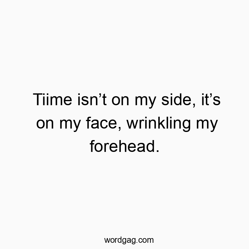 Tiime isnโt on my side, itโs on my face, wrinkling my forehead.