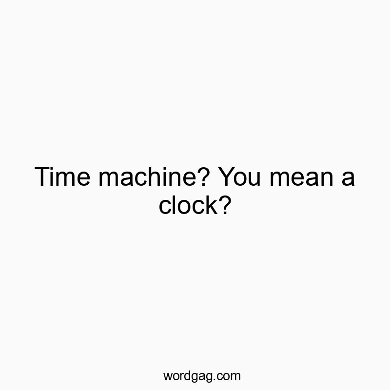 Time machine? You mean a clock?