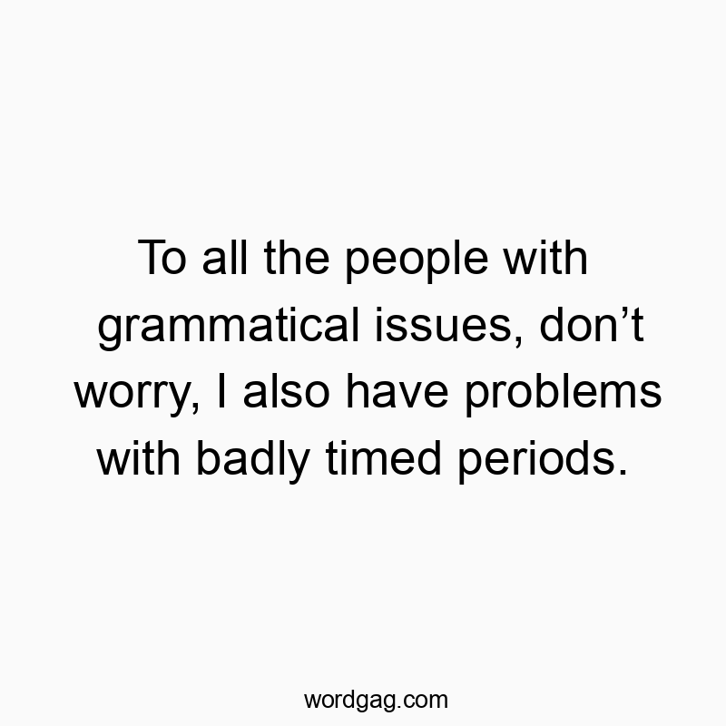 To all the people with grammatical issues, don’t worry, I also have problems with badly timed periods.