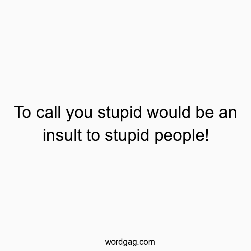 To call you stupid would be an insult to stupid people!