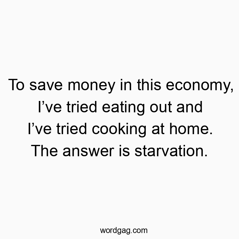 To save money in this economy, I’ve tried eating out and I’ve tried cooking at home. The answer is starvation.