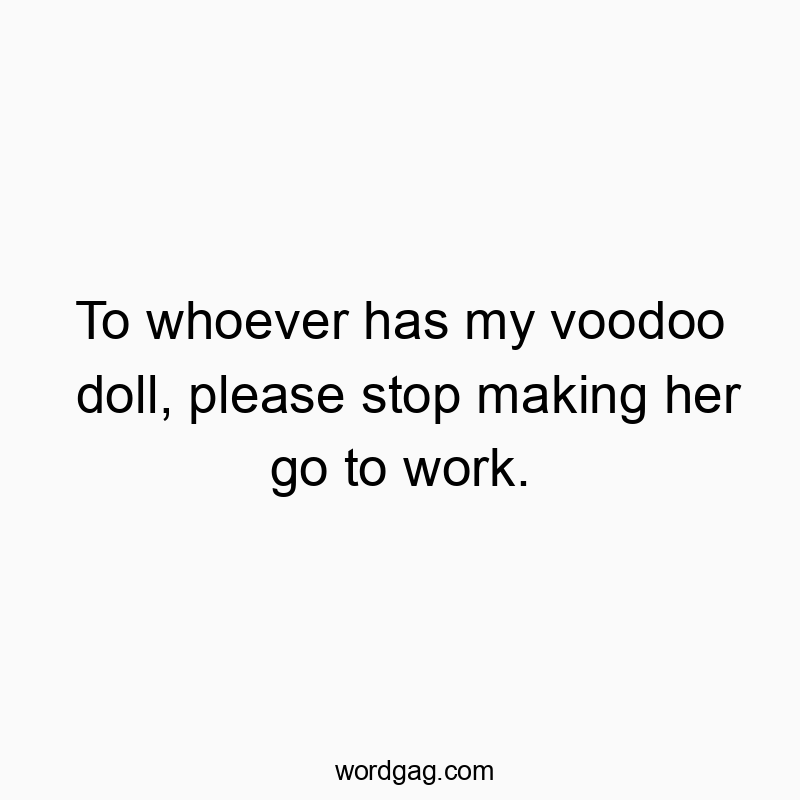To whoever has my voodoo doll, please stop making her go to work.