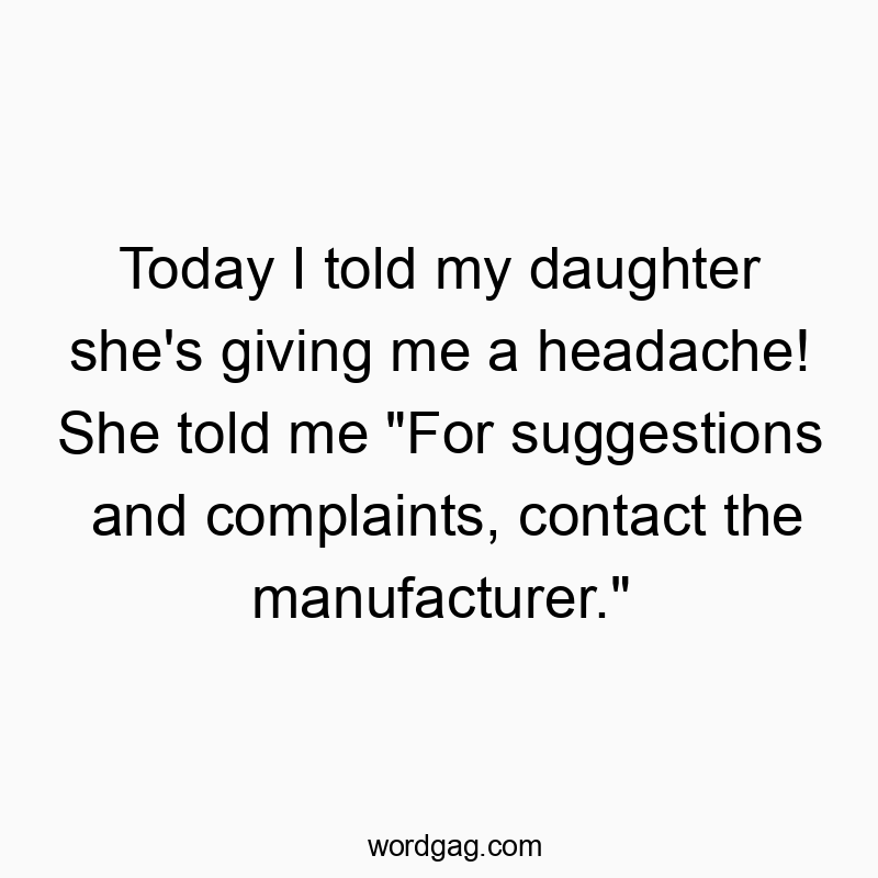 Today I told my daughter she’s giving me a headache! She told me “For suggestions and complaints, contact the manufacturer.”