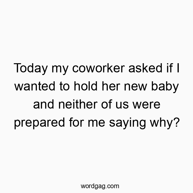 Today my coworker asked if I wanted to hold her new baby and neither of us were prepared for me saying why?