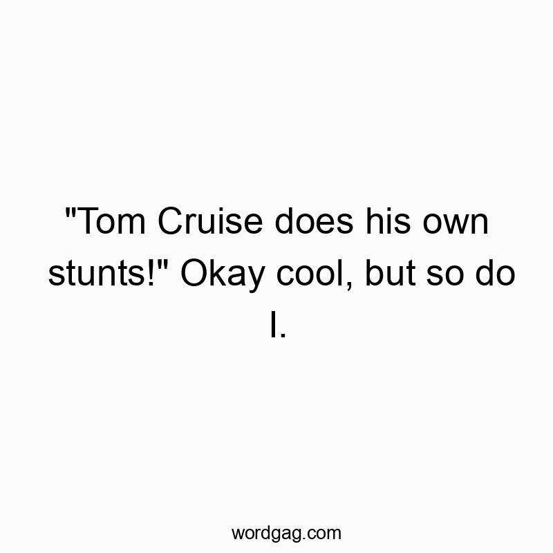 “Tom Cruise does his own stunts!” Okay cool, but so do I.