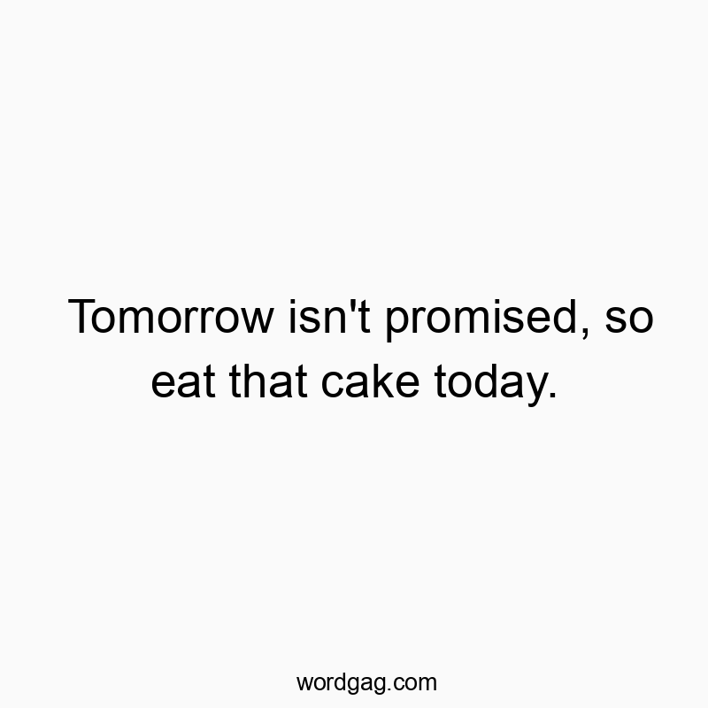 Tomorrow isn’t promised, so eat that cake today.