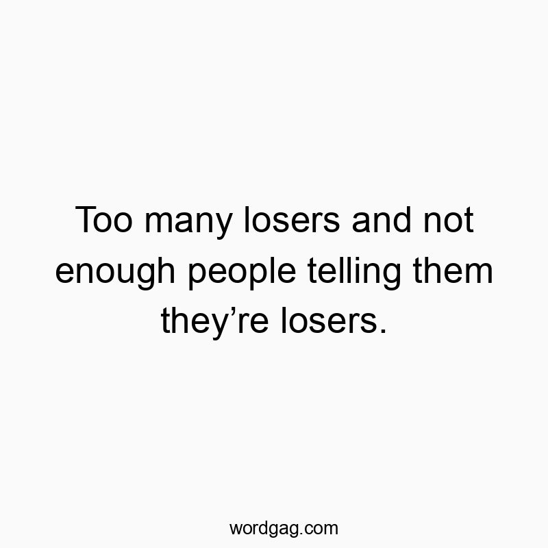 Too many losers and not enough people telling them they’re losers.