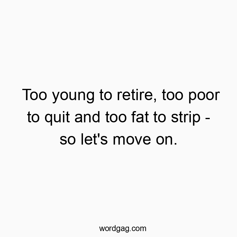 Too young to retire, too poor to quit and too fat to strip – so let’s move on.
