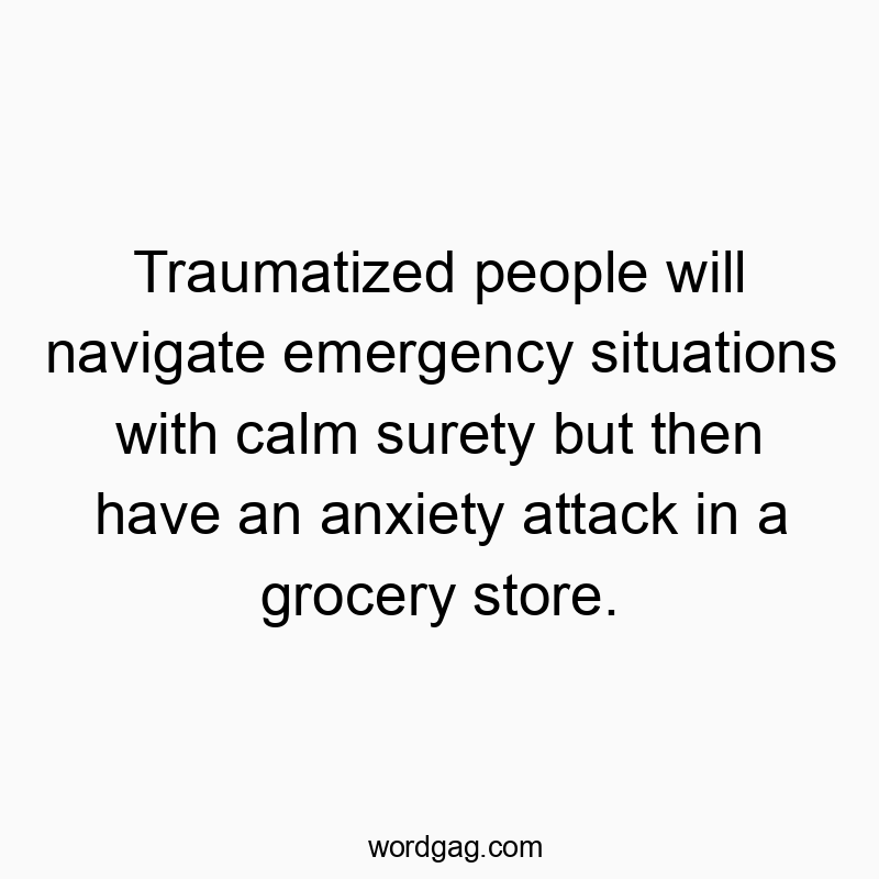 Traumatized people will navigate emergency situations with calm surety but then have an anxiety attack in a grocery store.