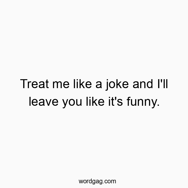 Treat me like a joke and I’ll leave you like it’s funny.