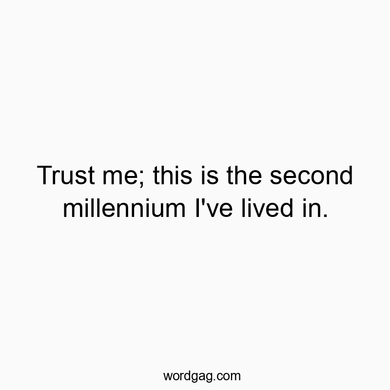 Trust me; this is the second millennium I’ve lived in.