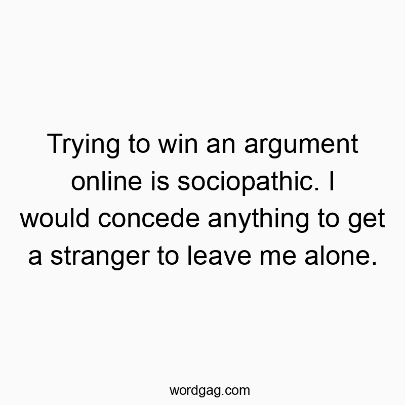 Trying to win an argument online is sociopathic. I would concede anything to get a stranger to leave me alone.