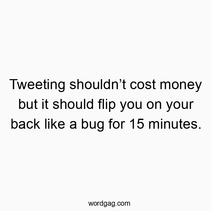 Tweeting shouldn’t cost money but it should flip you on your back like a bug for 15 minutes.