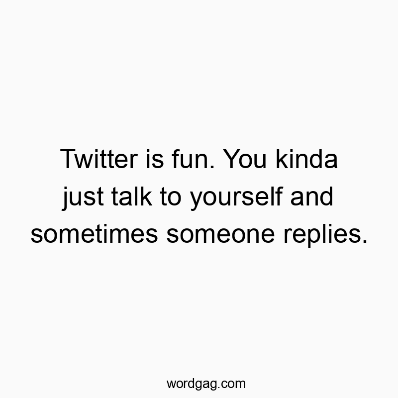 Twitter is fun. You kinda just talk to yourself and sometimes someone replies.