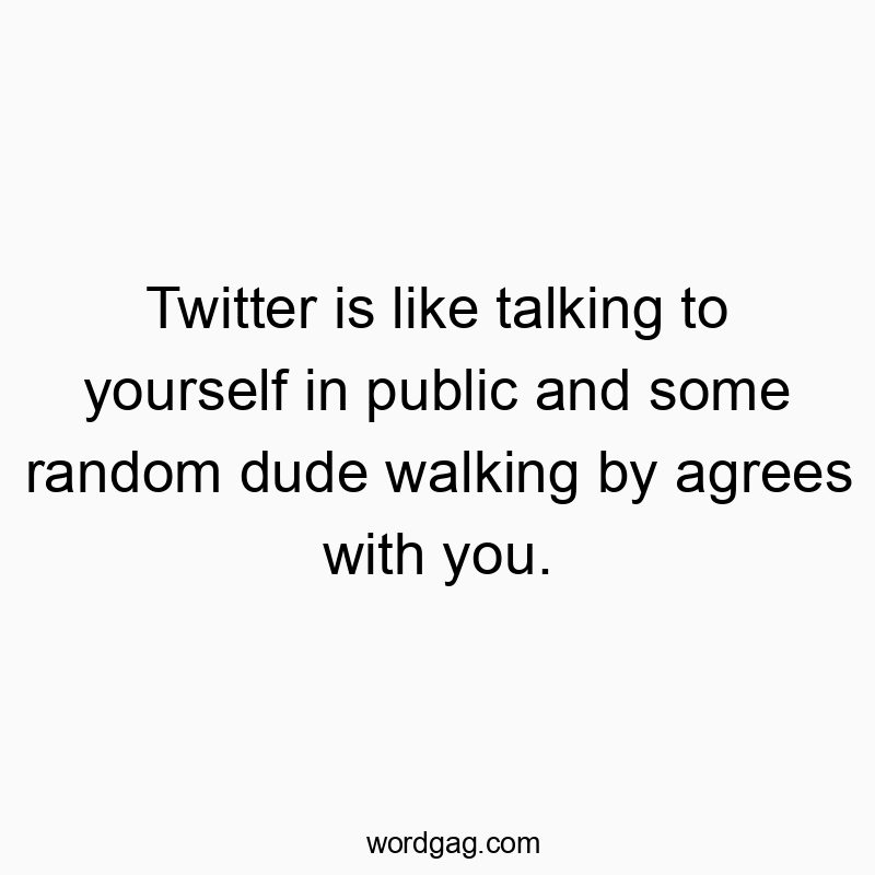 Twitter is like talking to yourself in public and some random dude walking by agrees with you.