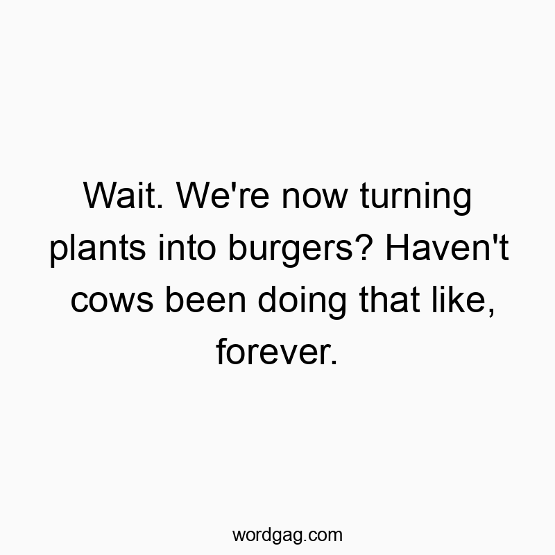 Wait. We’re now turning plants into burgers? Haven’t cows been doing that like, forever.