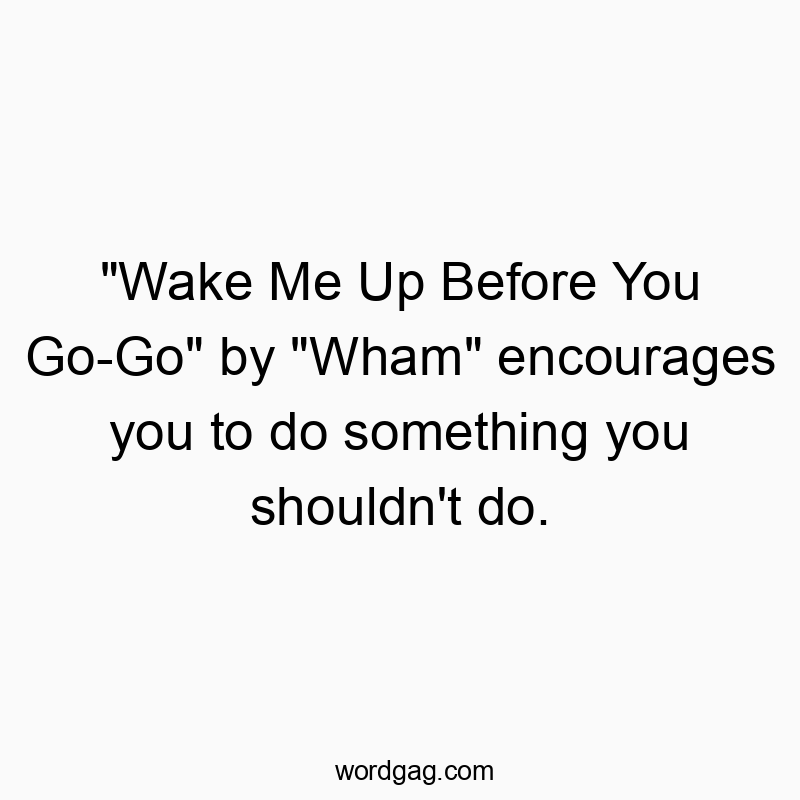 “Wake Me Up Before You Go-Go” by “Wham” encourages you to do something you shouldn’t do.