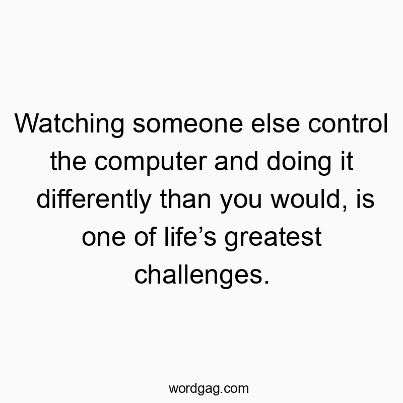 Watching someone else control the computer and doing it differently than you would, is one of life’s greatest challenges.