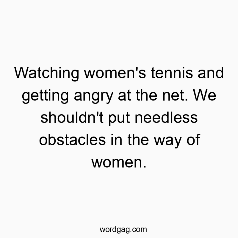 Watching women’s tennis and getting angry at the net. We shouldn’t put needless obstacles in the way of women.