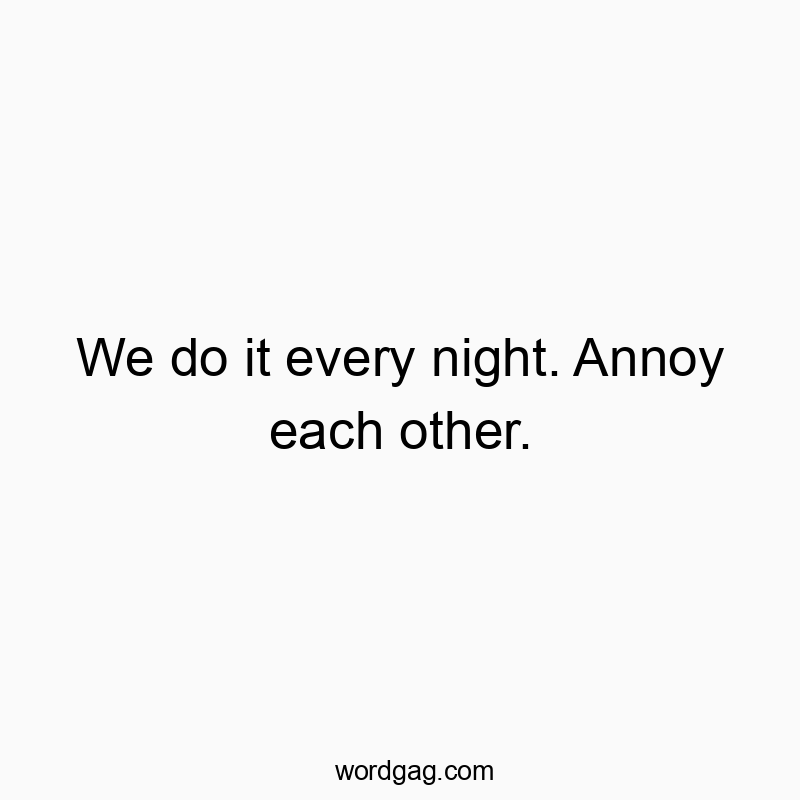 We do it every night. Annoy each other.