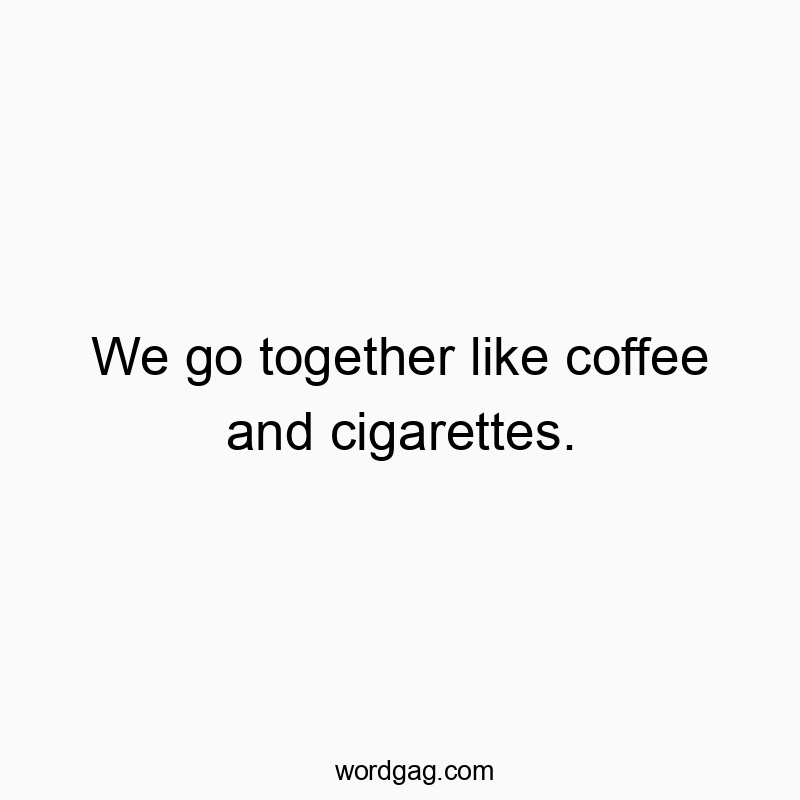 We go together like coffee and cigarettes.
