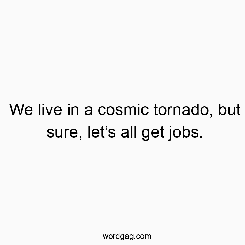 We live in a cosmic tornado, but sure, let’s all get jobs.