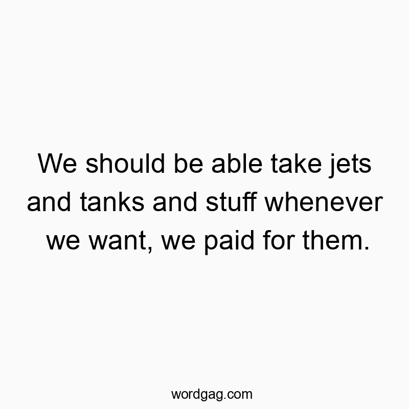 We should be able take jets and tanks and stuff whenever we want, we paid for them.
