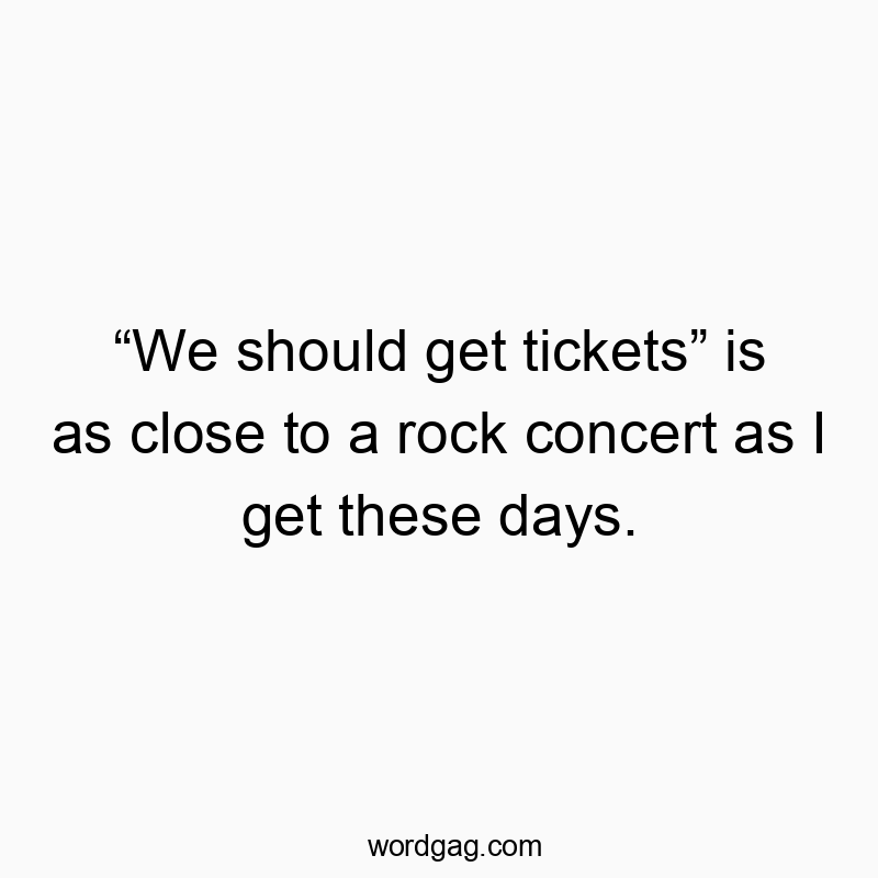 “We should get tickets” is as close to a rock concert as I get these days.