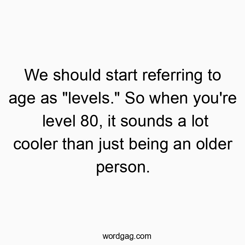We should start referring to age as “levels.” So when you’re level 80, it sounds a lot cooler than just being an older person.