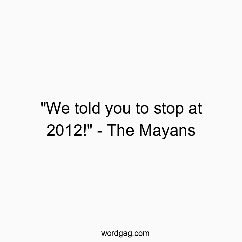 “We told you to stop at 2012!” – The Mayans