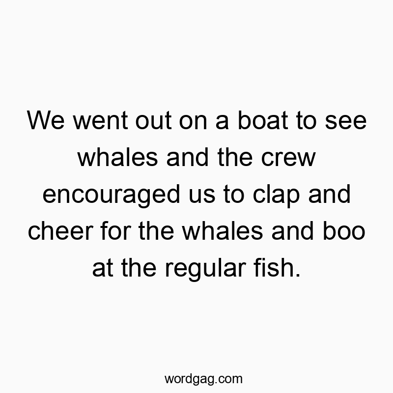We went out on a boat to see whales and the crew encouraged us to clap and cheer for the whales and boo at the regular fish.