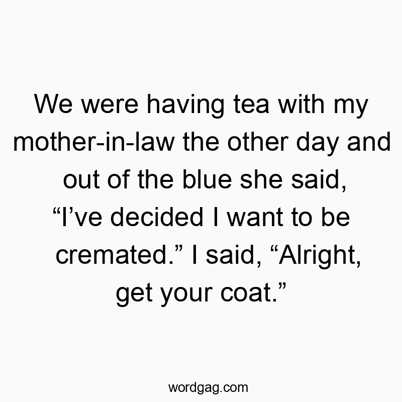 Funny coat quotes - We were having tea with my mother-in-law the other day and out of the blue she said, “I’ve decided I want to be cremated.” I said, “Alright, get your coat.”