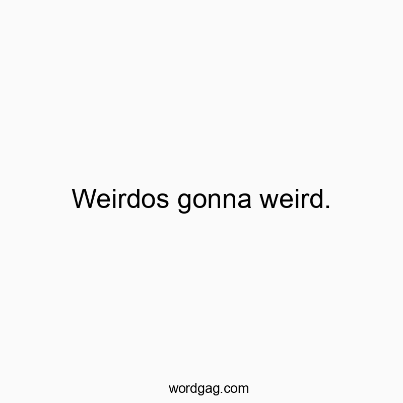 Weirdos gonna weird.