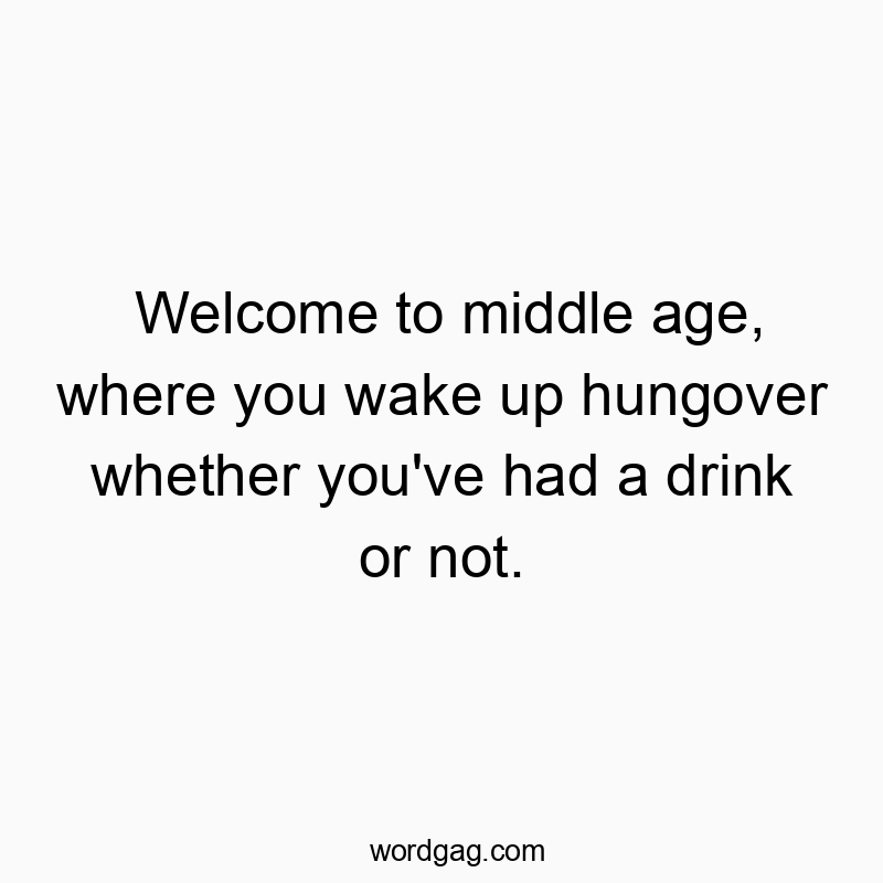 Welcome to middle age, where you wake up hungover whether you’ve had a drink or not.