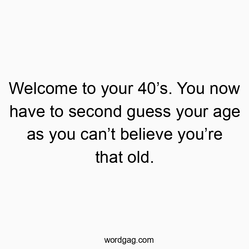 Welcome to your 40โs. You now have to second guess your age as you canโt believe youโre that old.