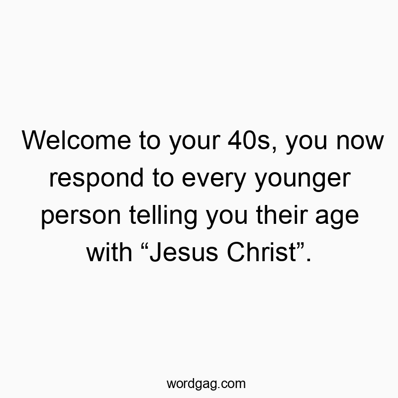 Welcome to your 40s, you now respond to every younger person telling you their age with “Jesus Christ”.