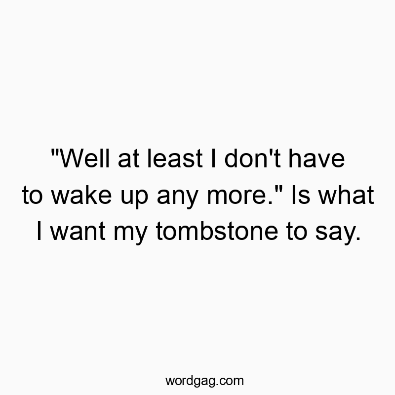 “Well at least I don’t have to wake up any more.” Is what I want my tombstone to say.